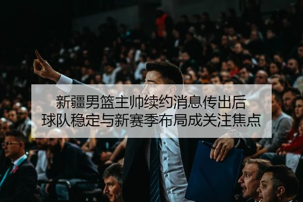 新疆男篮主帅续约消息传出后 球队稳定与新赛季布局成关注焦点